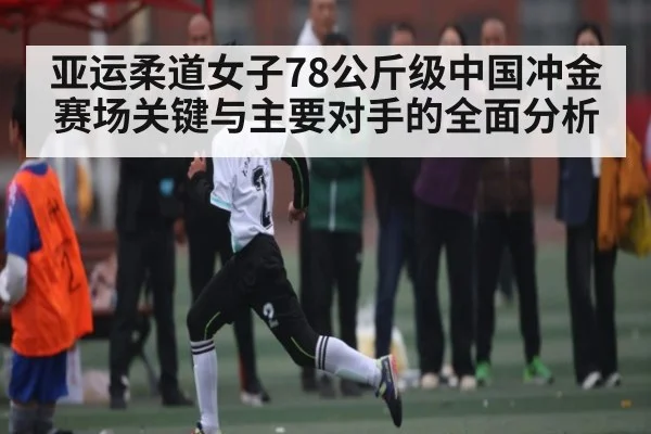 亚运柔道女子78公斤级中国冲金赛场关键与主要对手的全面分析