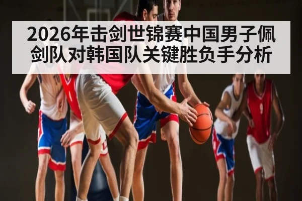 2026年击剑世锦赛中国男子佩剑队对韩国队关键胜负手分析