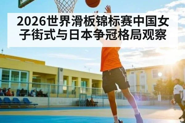 2026世界滑板锦标赛中国女子街式与日本争冠格局观察